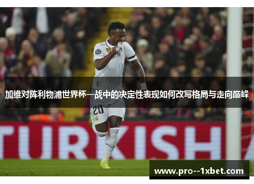 加维对阵利物浦世界杯一战中的决定性表现如何改写格局与走向巅峰 加维对阵利物浦世界杯一战中的决定性表现如何改写格局与走向巅峰