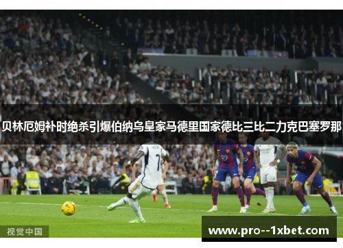 贝林厄姆补时绝杀引爆伯纳乌皇家马德里国家德比三比二力克巴塞罗那
