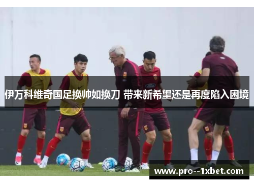 伊万科维奇国足换帅如换刀 带来新希望还是再度陷入困境