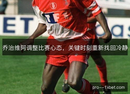 乔治维阿调整比赛心态，关键时刻重新找回冷静